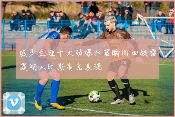 威少生涯十大劲爆扣篮瞬间回顾雷霆湖人时期高光表现