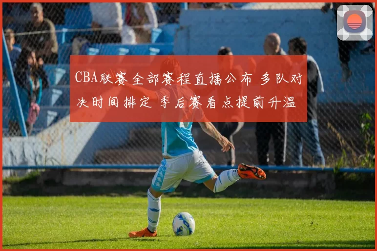 CBA联赛全部赛程直播公布 多队对决时间排定 季后赛看点提前升温