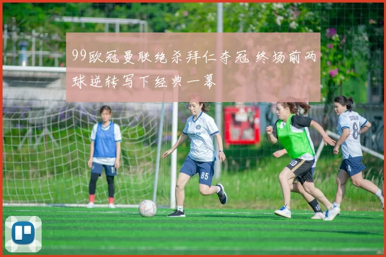 99欧冠曼联绝杀拜仁夺冠 终场前两球逆转写下经典一幕