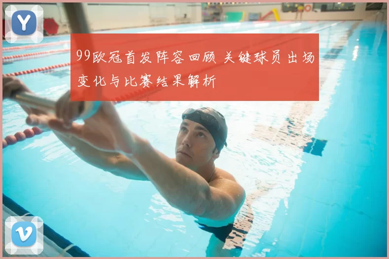 99欧冠首发阵容回顾 关键球员出场变化与比赛结果解析