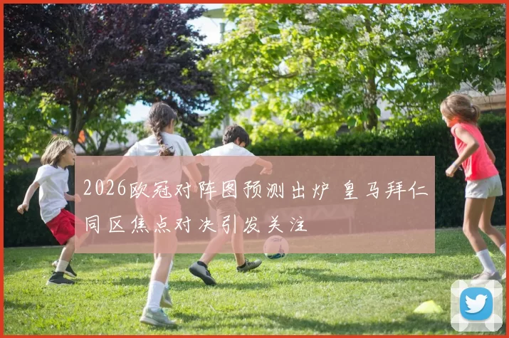 2026欧冠对阵图预测出炉 皇马拜仁同区焦点对决引发关注
