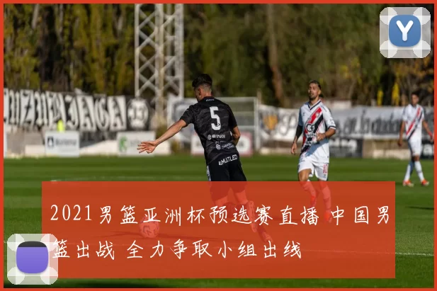 2021男篮亚洲杯预选赛直播 中国男篮出战 全力争取小组出线