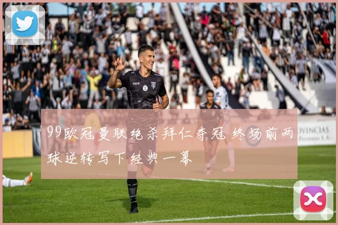 99欧冠曼联绝杀拜仁夺冠 终场前两球逆转写下经典一幕