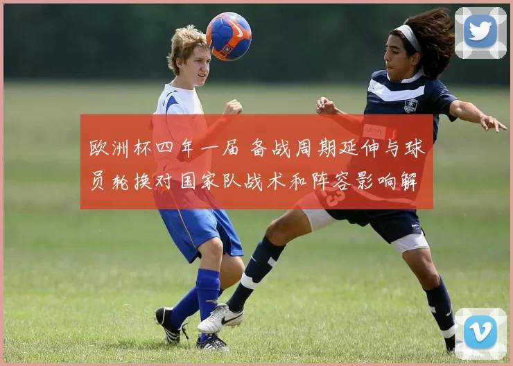欧洲杯四年一届 备战周期延伸与球员轮换对国家队战术和阵容影响解读