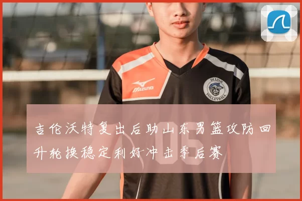 吉伦沃特复出后助山东男篮攻防回升轮换稳定利好冲击季后赛