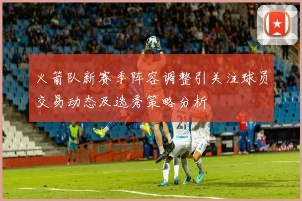 火箭队新赛季阵容调整引关注球员交易动态及选秀策略分析