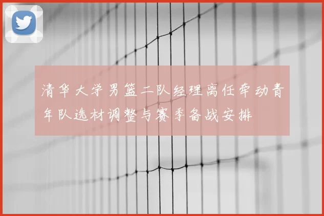 清华大学男篮二队经理离任牵动青年队选材调整与赛季备战安排