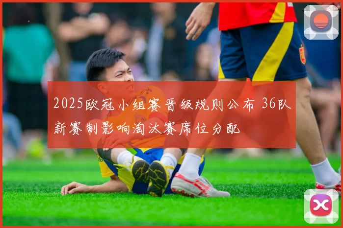2025欧冠小组赛晋级规则公布 36队新赛制影响淘汰赛席位分配