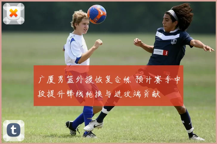 广厦男篮外援恢复合练 预计赛季中段提升锋线轮换与进攻端贡献