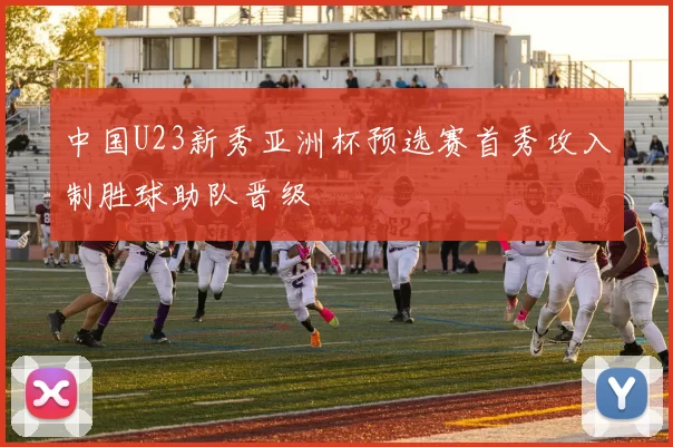 中国U23新秀亚洲杯预选赛首秀攻入制胜球助队晋级
