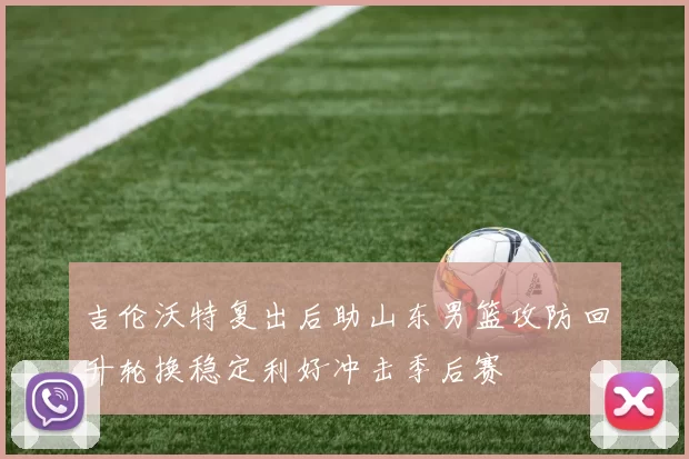 吉伦沃特复出后助山东男篮攻防回升轮换稳定利好冲击季后赛