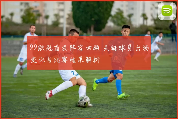 99欧冠首发阵容回顾 关键球员出场变化与比赛结果解析