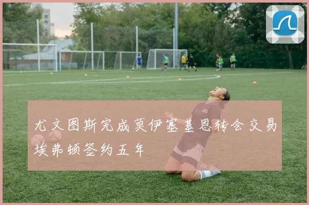 尤文图斯完成莫伊塞基恩转会交易埃弗顿签约五年