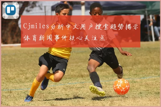 Cjmiles分析中文用户搜索趋势揭示体育新闻事件核心关注点