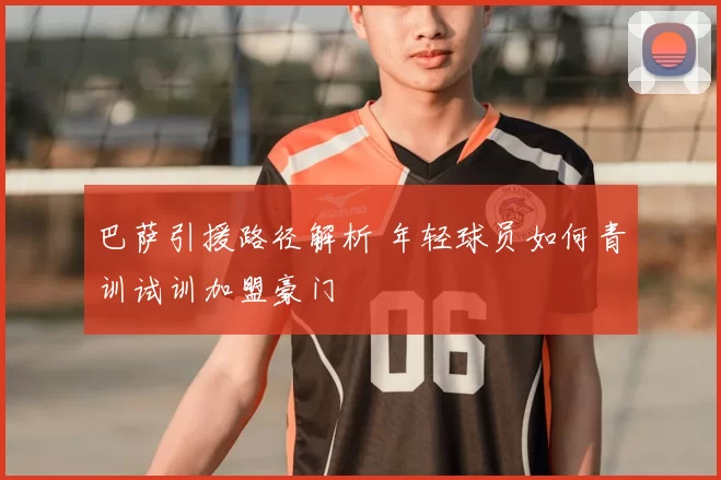 巴萨引援路径解析 年轻球员如何青训试训加盟豪门